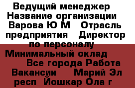 Ведущий менеджер › Название организации ­ Варова Ю.М › Отрасль предприятия ­ Директор по персоналу › Минимальный оклад ­ 39 000 - Все города Работа » Вакансии   . Марий Эл респ.,Йошкар-Ола г.